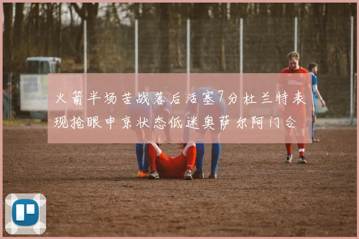 火箭半场苦战落后活塞7分杜兰特表现抢眼申京状态低迷奥萨尔阿门合力贡献16分