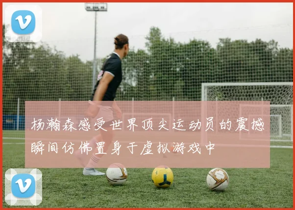 杨瀚森感受世界顶尖运动员的震撼瞬间仿佛置身于虚拟游戏中