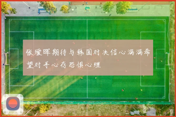 张瑷晖期待与韩国对决信心满满希望对手心存恐惧心理