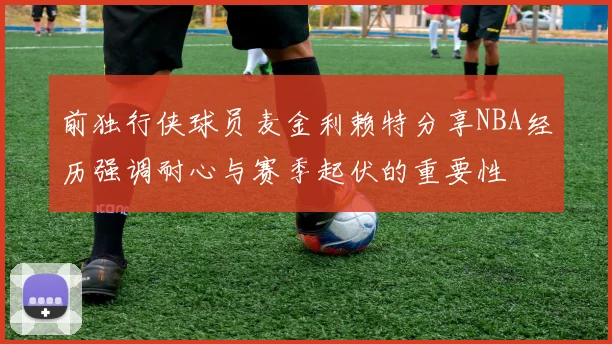 前独行侠球员麦金利赖特分享NBA经历强调耐心与赛季起伏的重要性