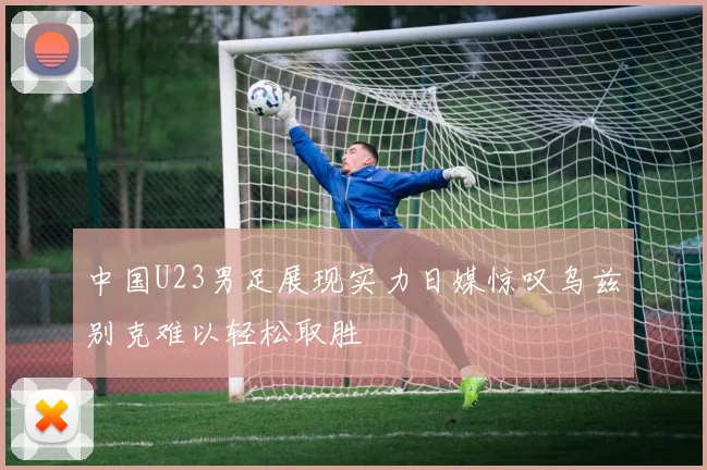 中国U23男足展现实力日媒惊叹乌兹别克难以轻松取胜
