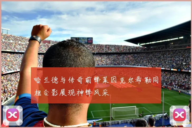 哈兰德与传奇前锋莱因克尔希勒同框合影展现神锋风采