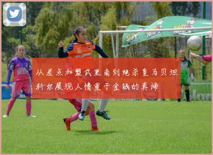 从差点加盟武里南到绝杀皇马贝坦科尔展现人情重于金钱的真谛