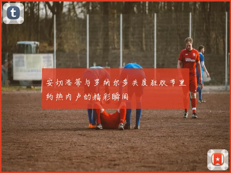 安切洛蒂与罗纳尔多共度狂欢节里约热内卢的精彩瞬间