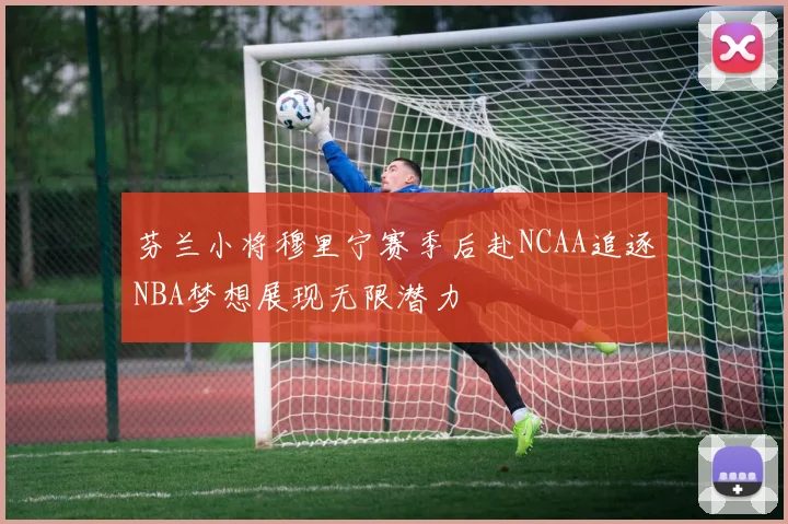 芬兰小将穆里宁赛季后赴NCAA追逐NBA梦想展现无限潜力