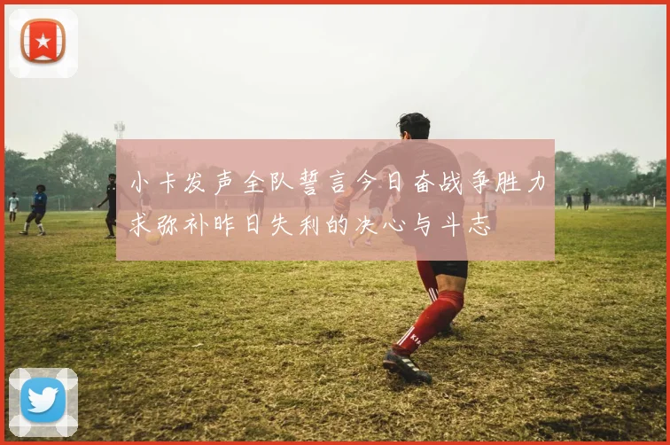 小卡发声全队誓言今日奋战争胜力求弥补昨日失利的决心与斗志