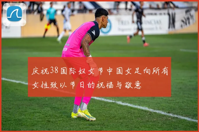 庆祝38国际妇女节中国女足向所有女性致以节日的祝福与敬意