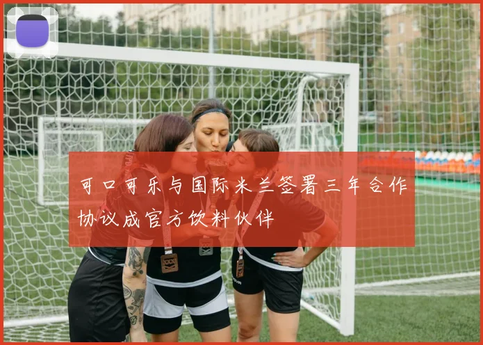 可口可乐与国际米兰签署三年合作协议成官方饮料伙伴