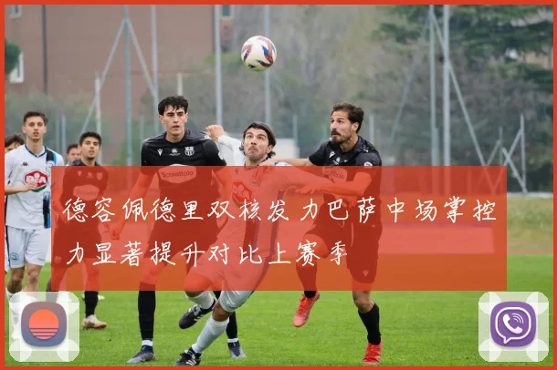 德容佩德里双核发力巴萨中场掌控力显著提升对比上赛季