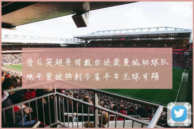 昔日英超弃将戴尔逆袭曼城助球队绝平曾被热刺冷落半年无球可踢