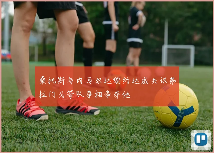 桑托斯与内马尔达续约达成共识弗拉门戈等队争相争夺他
