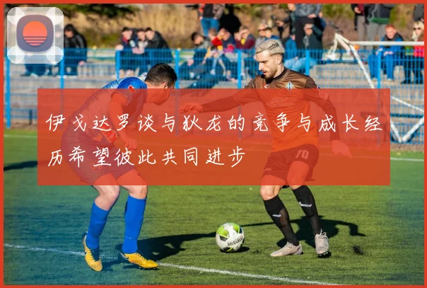 伊戈达罗谈与狄龙的竞争与成长经历希望彼此共同进步