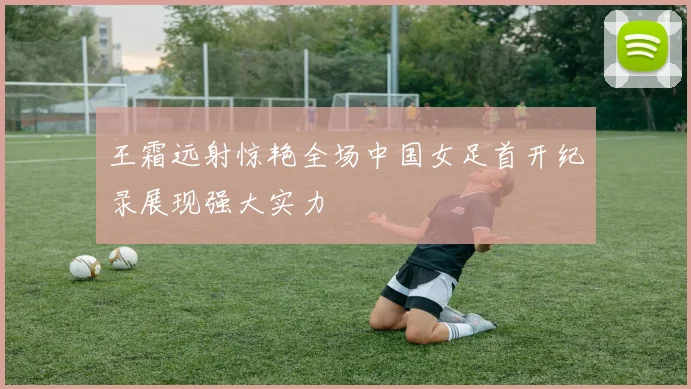 王霜远射惊艳全场中国女足首开纪录展现强大实力