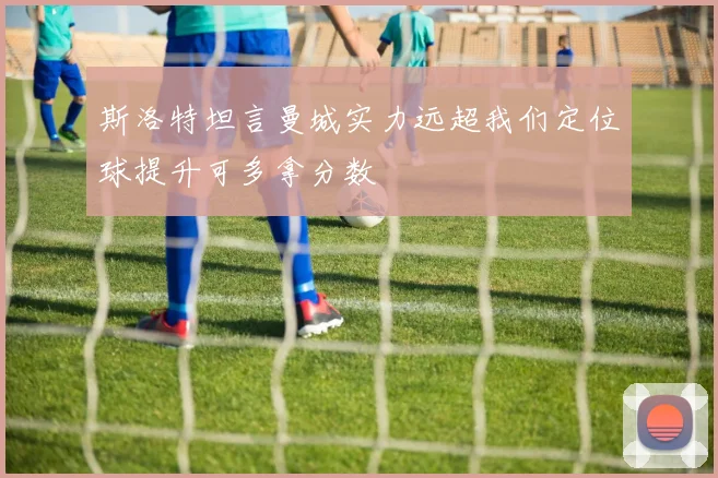 斯洛特坦言曼城实力远超我们定位球提升可多拿分数