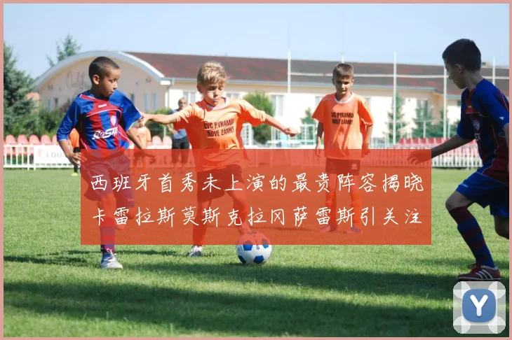 西班牙首秀未上演的最贵阵容揭晓卡雷拉斯莫斯克拉冈萨雷斯引关注