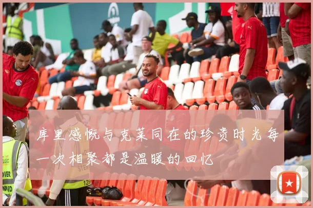 库里感慨与克莱同在的珍贵时光每一次相聚都是温暖的回忆