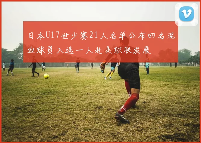 日本U17世少赛21人名单公布四名混血球员入选一人赴美职联发展