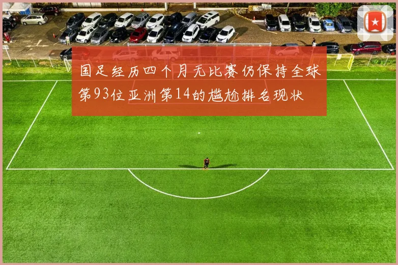 国足经历四个月无比赛仍保持全球第93位亚洲第14的尴尬排名现状