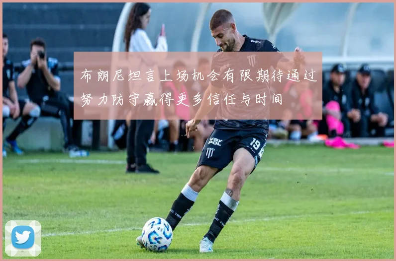 布朗尼坦言上场机会有限期待通过努力防守赢得更多信任与时间