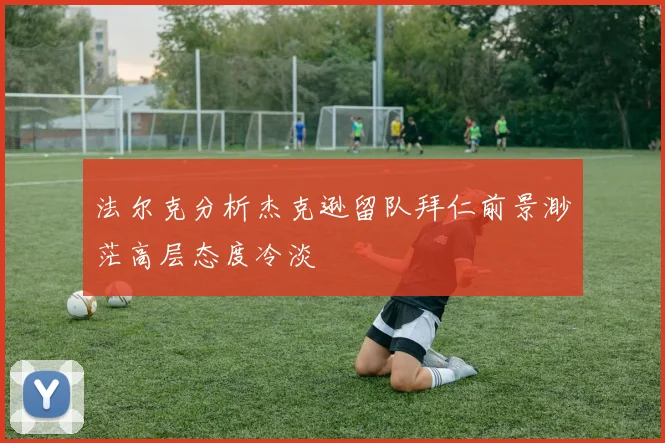 法尔克分析杰克逊留队拜仁前景渺茫高层态度冷淡